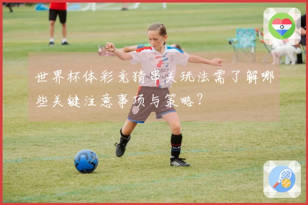 世界杯体彩竞猜串关玩法需了解哪些关键注意事项与策略？