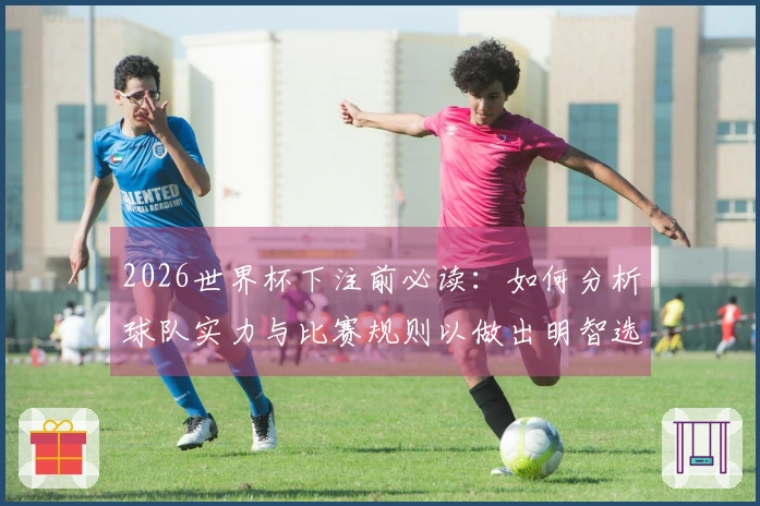 2026世界杯下注前必读：如何分析球队实力与比赛规则以做出明智选择